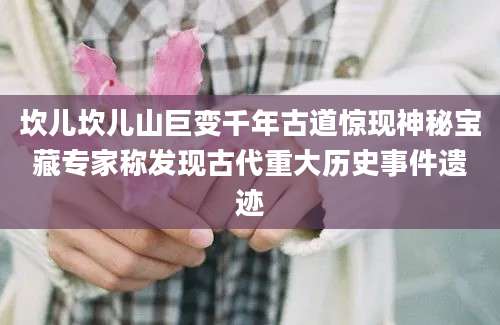坎儿坎儿山巨变千年古道惊现神秘宝藏专家称发现古代重大历史事件遗迹