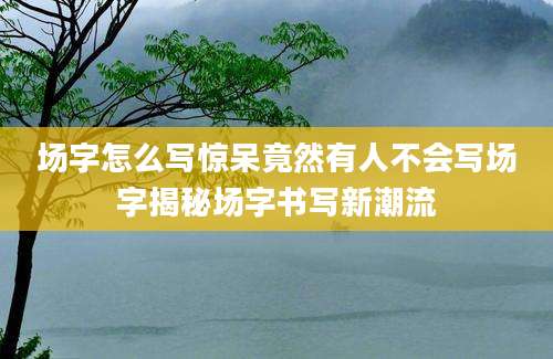 场字怎么写惊呆竟然有人不会写场字揭秘场字书写新潮流