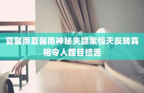 夏馨雨夏馨雨神秘失踪案惊天反转真相令人瞠目结舌