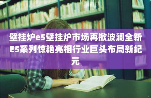 壁挂炉e5壁挂炉市场再掀波澜全新E5系列惊艳亮相行业巨头布局新纪元
