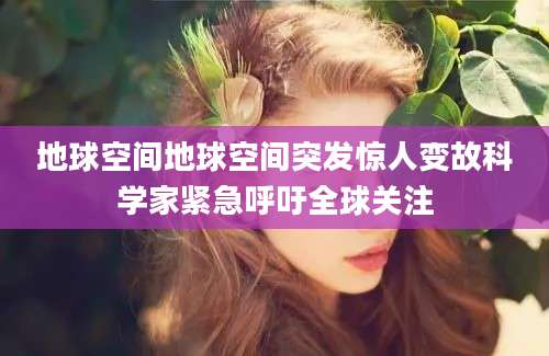 地球空间地球空间突发惊人变故科学家紧急呼吁全球关注