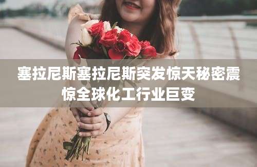 塞拉尼斯塞拉尼斯突发惊天秘密震惊全球化工行业巨变
