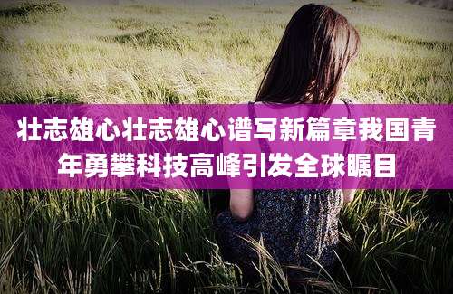 壮志雄心壮志雄心谱写新篇章我国青年勇攀科技高峰引发全球瞩目