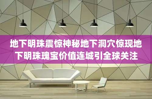 地下明珠震惊神秘地下洞穴惊现地下明珠瑰宝价值连城引全球关注