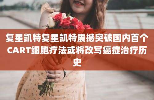 复星凯特复星凯特震撼突破国内首个CART细胞疗法或将改写癌症治疗历史