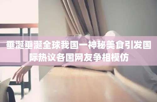 垂涎垂涎全球我国一神秘美食引发国际热议各国网友争相模仿