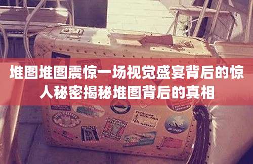 堆图堆图震惊一场视觉盛宴背后的惊人秘密揭秘堆图背后的真相