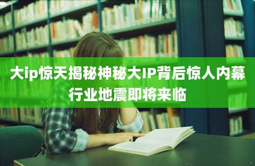 大ip惊天揭秘神秘大IP背后惊人内幕行业地震即将来临