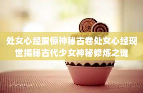 处女心经震惊神秘古卷处女心经现世揭秘古代少女神秘修炼之谜