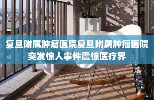复旦附属肿瘤医院复旦附属肿瘤医院突发惊人事件震惊医疗界