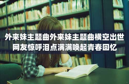 外来妹主题曲外来妹主题曲横空出世网友惊呼泪点满满唤起青春回忆