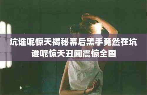 坑谁呢惊天揭秘幕后黑手竟然在坑谁呢惊天丑闻震惊全国