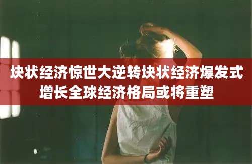 块状经济惊世大逆转块状经济爆发式增长全球经济格局或将重塑