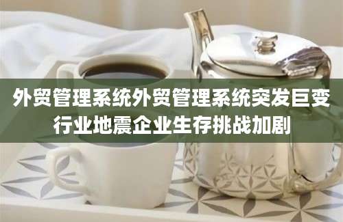 外贸管理系统外贸管理系统突发巨变行业地震企业生存挑战加剧