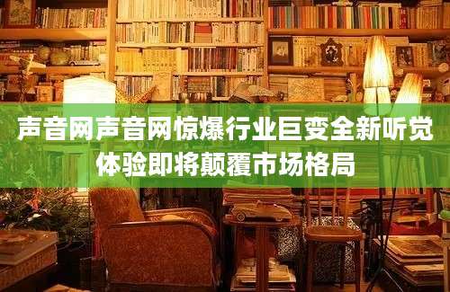 声音网声音网惊爆行业巨变全新听觉体验即将颠覆市场格局