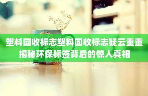 塑料回收标志塑料回收标志疑云重重揭秘环保标签背后的惊人真相
