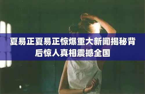 夏易正夏易正惊爆重大新闻揭秘背后惊人真相震撼全国