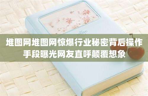 堆图网堆图网惊爆行业秘密背后操作手段曝光网友直呼颠覆想象
