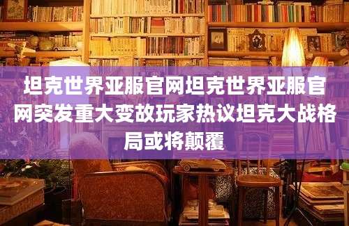 坦克世界亚服官网坦克世界亚服官网突发重大变故玩家热议坦克大战格局或将颠覆