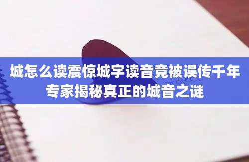 城怎么读震惊城字读音竟被误传千年专家揭秘真正的城音之谜