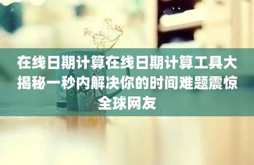 在线日期计算在线日期计算工具大揭秘一秒内解决你的时间难题震惊全球网友