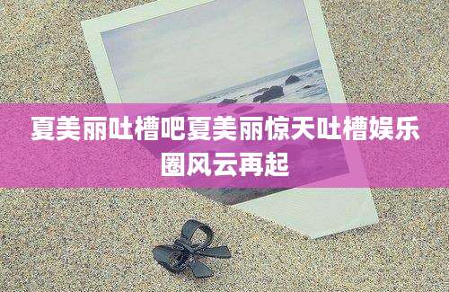 夏美丽吐槽吧夏美丽惊天吐槽娱乐圈风云再起