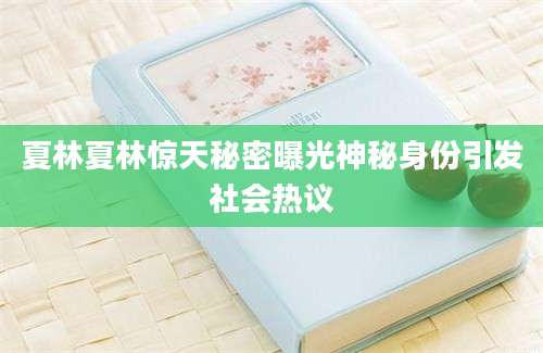 夏林夏林惊天秘密曝光神秘身份引发社会热议