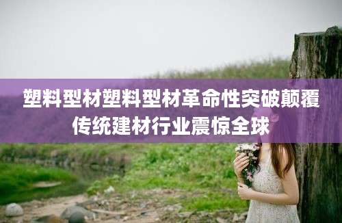 塑料型材塑料型材革命性突破颠覆传统建材行业震惊全球