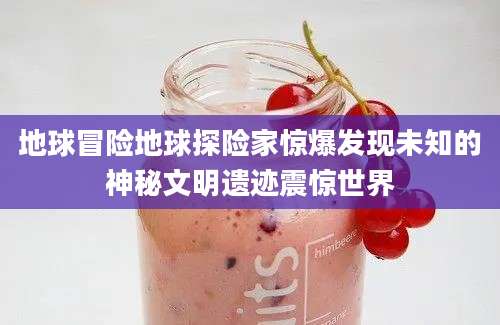 地球冒险地球探险家惊爆发现未知的神秘文明遗迹震惊世界
