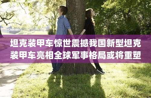 坦克装甲车惊世震撼我国新型坦克装甲车亮相全球军事格局或将重塑