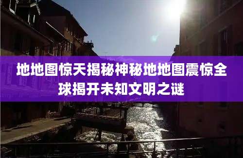 地地图惊天揭秘神秘地地图震惊全球揭开未知文明之谜