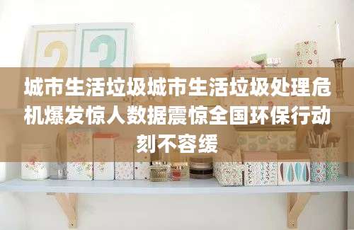 城市生活垃圾城市生活垃圾处理危机爆发惊人数据震惊全国环保行动刻不容缓