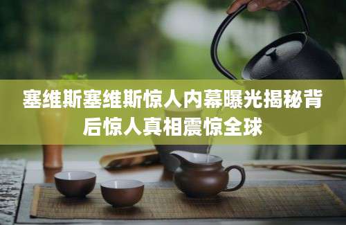 塞维斯塞维斯惊人内幕曝光揭秘背后惊人真相震惊全球