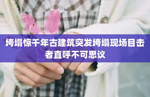 垮塌惊千年古建筑突发垮塌现场目击者直呼不可思议