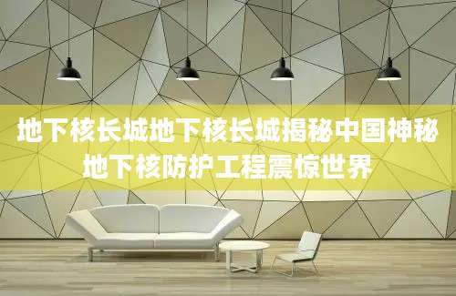 地下核长城地下核长城揭秘中国神秘地下核防护工程震惊世界