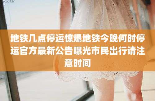 地铁几点停运惊爆地铁今晚何时停运官方最新公告曝光市民出行请注意时间