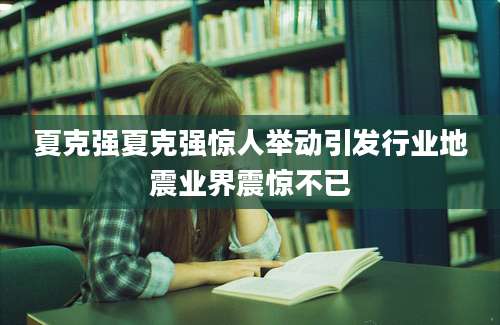 夏克强夏克强惊人举动引发行业地震业界震惊不已