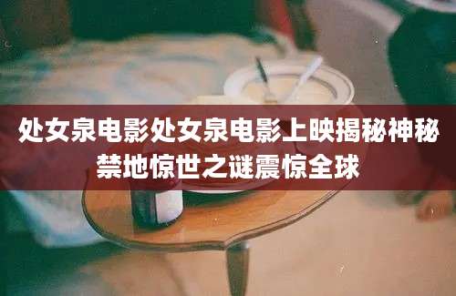 处女泉电影处女泉电影上映揭秘神秘禁地惊世之谜震惊全球