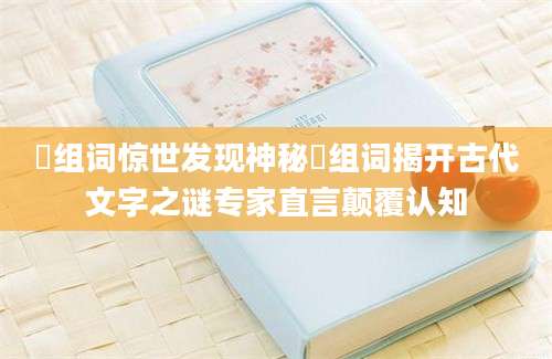 坲组词惊世发现神秘坲组词揭开古代文字之谜专家直言颠覆认知