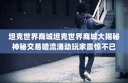 坦克世界商城坦克世界商城大揭秘神秘交易暗流涌动玩家震惊不已