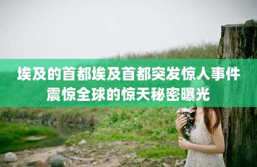 埃及的首都埃及首都突发惊人事件震惊全球的惊天秘密曝光