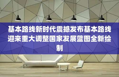 基本路线新时代震撼发布基本路线迎来重大调整国家发展蓝图全新绘制