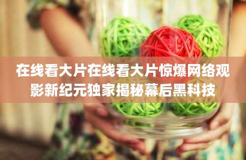 在线看大片在线看大片惊爆网络观影新纪元独家揭秘幕后黑科技