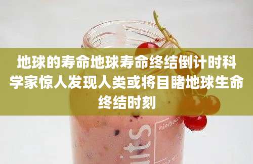 地球的寿命地球寿命终结倒计时科学家惊人发现人类或将目睹地球生命终结时刻