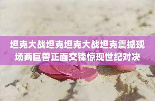 坦克大战坦克坦克大战坦克震撼现场两巨兽正面交锋惊现世纪对决