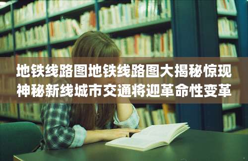 地铁线路图地铁线路图大揭秘惊现神秘新线城市交通将迎革命性变革