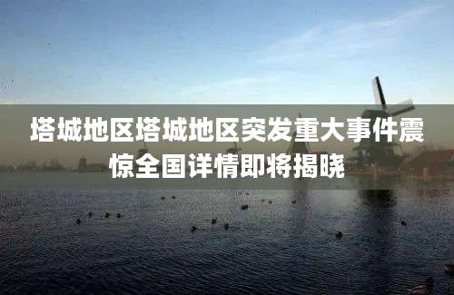 塔城地区塔城地区突发重大事件震惊全国详情即将揭晓