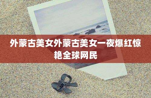 外蒙古美女外蒙古美女一夜爆红惊艳全球网民