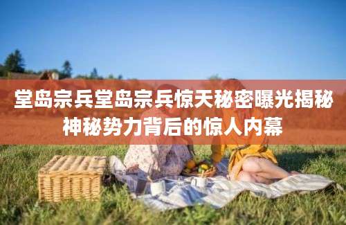 堂岛宗兵堂岛宗兵惊天秘密曝光揭秘神秘势力背后的惊人内幕