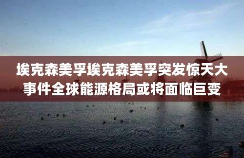 埃克森美孚埃克森美孚突发惊天大事件全球能源格局或将面临巨变